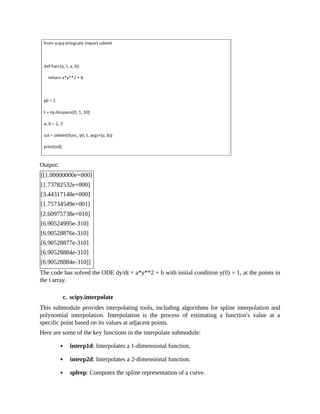 Output:
[[1.00000000e+000]
[1.73782532e+000]
[3.44317148e+000]
[1.75734549e+001]
[2.60975738e+010]
[6.90524995e-310]
[6.90528876e-310]
[6.90528877e-310]
[6.90528884e-310]
[6.90528884e-310]]
The code has solved the ODE dy/dt = a*y**2 + b with initial condition y(0) = 1, at the points in
the t array.
c. scipy.interpolate
This submodule provides interpolating tools, including algorithms for spline interpolation and
polynomial interpolation. Interpolation is the process of estimating a function's value at a
specific point based on its values at adjacent points.
Here are some of the key functions in the interpolate submodule:
interp1d: Interpolates a 1-dimensional function.
interp2d: Interpolates a 2-dimensional function.
splrep: Computes the spline representation of a curve.
 