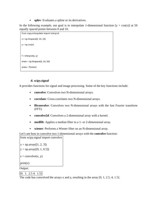 splev: Evaluates a spline or its derivatives.
In the following example, our goal is to interpolate 1-dimensional function [y = cos(x)] at 50
equally spaced points between 0 and 10.
d. scipy.signal
It provides functions for signal and image processing. Some of the key functions include:
convolve: Convolves two N-dimensional arrays.
correlate: Cross-correlates two N-dimensional arrays.
fftconvolve: Convolves two N-dimensional arrays with the fast Fourier transform
(FFT).
convolve2d: Convolves a 2-dimensional array with a kernel.
medfilt: Applies a median filter to a 1- or 2-dimensional array.
wiener: Performs a Wiener filter on an N-dimensional array.
Let’s see how to convolve two 1-dimensional arrays with the convolve function:
from scipy.signal import convolve
x = np.array([1, 2, 3])
y = np.array([0, 1, 0.5])
z = convolve(x, y)
print(z)
Output:
[0. 1. 2.5 4. 1.5]
The code has convolved the arrays x and y, resulting in the array [0, 1, 2.5, 4, 1.5].
 