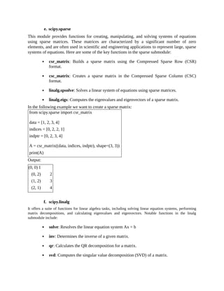 e. scipy.sparse
This module provides functions for creating, manipulating, and solving systems of equations
using sparse matrices. These matrices are characterized by a significant number of zero
elements, and are often used in scientific and engineering applications to represent large, sparse
systems of equations. Here are some of the key functions in the sparse submodule:
csr_matrix: Builds a sparse matrix using the Compressed Sparse Row (CSR)
format.
csc_matrix: Creates a sparse matrix in the Compressed Sparse Column (CSC)
format.
linalg.spsolve: Solves a linear system of equations using sparse matrices.
linalg.eigs: Computes the eigenvalues and eigenvectors of a sparse matrix.
In the following example we want to create a sparse matrix:
from scipy.sparse import csr_matrix
data = [1, 2, 3, 4]
indices = [0, 2, 2, 1]
indptr = [0, 2, 3, 4]
A = csr_matrix((data, indices, indptr), shape=(3, 3))
print(A)
Output:
(0, 0) ​
1
(0, 2) ​
2
(1, 2) ​
3
(2, 1) ​
4
f. scipy.linalg
It offers a suite of functions for linear algebra tasks, including solving linear equation systems, performing
matrix decompositions, and calculating eigenvalues and eigenvectors. Notable functions in the linalg
submodule include:
solve: Resolves the linear equation system Ax = b
inv: Determines the inverse of a given matrix.
qr: Calculates the QR decomposition for a matrix.
svd: Computes the singular value decomposition (SVD) of a matrix.
 