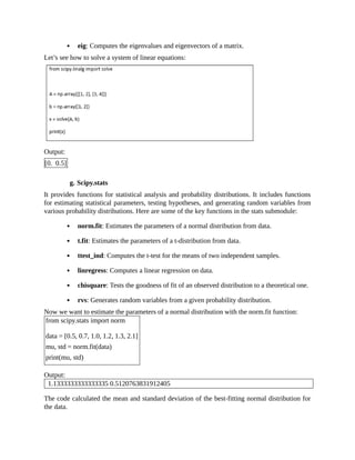 eig: Computes the eigenvalues and eigenvectors of a matrix.
Let’s see how to solve a system of linear equations:
Output:
[0. 0.5]
g. Scipy.stats
It provides functions for statistical analysis and probability distributions. It includes functions
for estimating statistical parameters, testing hypotheses, and generating random variables from
various probability distributions. Here are some of the key functions in the stats submodule:
norm.fit: Estimates the parameters of a normal distribution from data.
t.fit: Estimates the parameters of a t-distribution from data.
ttest_ind: Computes the t-test for the means of two independent samples.
linregress: Computes a linear regression on data.
chisquare: Tests the goodness of fit of an observed distribution to a theoretical one.
rvs: Generates random variables from a given probability distribution.
Now we want to estimate the parameters of a normal distribution with the norm.fit function:
from scipy.stats import norm
data = [0.5, 0.7, 1.0, 1.2, 1.3, 2.1]
mu, std = norm.fit(data)
print(mu, std)
Output:
1.1333333333333335 0.5120763831912405
The code calculated the mean and standard deviation of the best-fitting normal distribution for
the data.
 