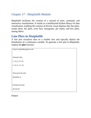 Chapter 17 - Matplotlib Module
Matplotlib facilitates the creation of a myriad of static, animated, and
interactive visualizations. It stands as a multifaceted Python library for data
visualization, enabling the creation of diverse visual displays like line plots,
scatter plots, bar plots, error bars, histograms, pie charts, and box plots,
among others.
Line Plots in Matplotlib
A line plot visualizes data on a number line and typically depicts the
distribution of a continuous variable. To generate a line plot in Matplotlib,
employ the plot function:
Output:
 
