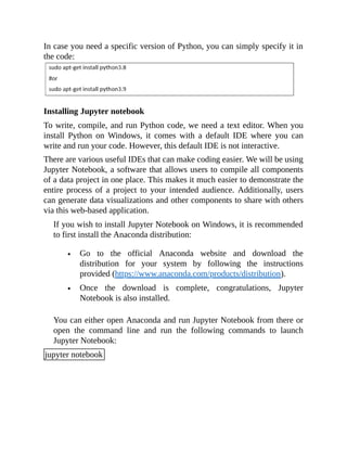 In case you need a specific version of Python, you can simply specify it in
the code:
Installing Jupyter notebook
To write, compile, and run Python code, we need a text editor. When you
install Python on Windows, it comes with a default IDE where you can
write and run your code. However, this default IDE is not interactive.
There are various useful IDEs that can make coding easier. We will be using
Jupyter Notebook, a software that allows users to compile all components
of a data project in one place. This makes it much easier to demonstrate the
entire process of a project to your intended audience. Additionally, users
can generate data visualizations and other components to share with others
via this web-based application.
If you wish to install Jupyter Notebook on Windows, it is recommended
to first install the Anaconda distribution:
Go to the official Anaconda website and download the
distribution for your system by following the instructions
provided (https://www.anaconda.com/products/distribution).
Once the download is complete, congratulations, Jupyter
Notebook is also installed.
You can either open Anaconda and run Jupyter Notebook from there or
open the command line and run the following commands to launch
Jupyter Notebook:
jupyter notebook
 