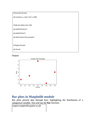 Output:
Bar plots in Matplotlib module
Bar plots present data through bars, highlighting the distribution of a
categorical variable. You will use the bar function:
import matplotlib.pyplot as plt
 
