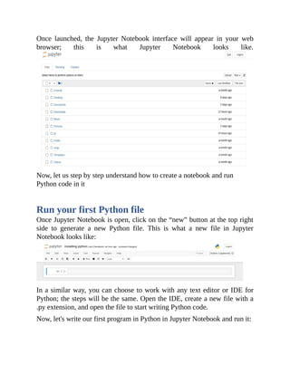 Once launched, the Jupyter Notebook interface will appear in your web
browser; this is what Jupyter Notebook looks like.
Now, let us step by step understand how to create a notebook and run
Python code in it
Run your first Python file
Once Jupyter Notebook is open, click on the “new” button at the top right
side to generate a new Python file. This is what a new file in Jupyter
Notebook looks like:
In a similar way, you can choose to work with any text editor or IDE for
Python; the steps will be the same. Open the IDE, create a new file with a
.py extension, and open the file to start writing Python code.
Now, let's write our first program in Python in Jupyter Notebook and run it:
 