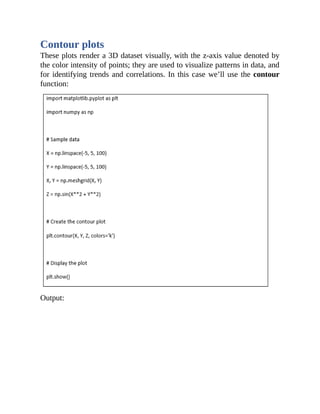 Contour plots
These plots render a 3D dataset visually, with the z-axis value denoted by
the color intensity of points; they are used to visualize patterns in data, and
for identifying trends and correlations. In this case we’ll use the contour
function:
Output:
 