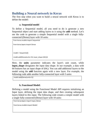Building a Neural network in Keras
The first step when you want to build a neural network with Keras is to
define the model:
a. Sequential model
To define a Sequential model, all you need to do is generate a new
Sequential object and start adding layers to it using the add method. Let’s
see the code to generate a simple Sequential model with a single fully-
connected (Dense) layer with 10 units:
Here, the units parameter indicates the layer's unit count, while
input_shape designates the input data shape. In our example, a data with
64 features has an input shape of (64,). You can add additional layers to the
model using the add function again with a new layer. For example, the
following code adds another fully-connected layer with 5 units:
b. Functional Model:
Defining a model using the Functional Model API requires initializing an
Input layer, defining the input data shape, and then creating subsequent
layers linked to this input. The following code creates a simple model with
a single fully-connected (Dense) layer with 10 units:
 