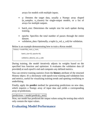 arrays for models with multiple inputs.
y: Denotes the target data, usually a Numpy array shaped
(n_samples, n_classes) for single-output models, or a list of
arrays for multiple outputs.
batch_size: Determines the sample size for each update during
training.
epochs: Specifies the total number of passes through the entire
dataset.
validation_data: Optionally, a tuple (x_val, y_val) for validation.
Below is an example demonstrating how to train a Keras model.
During training, the model iteratively adjusts its weights based on the
specified loss function and optimizer. It evaluates the validation data (if
provided) at each epoch's end and computes any defined metrics.
You can retrieve training statistics from the history attribute of the returned
History object. It's a dictionary with epoch-wise training and validation loss
and metrics, useful for visualizing training trends and spotting overfitting or
underfitting.
Finally, apply the predict method for generating predictions on new data,
which requires a Numpy array of input data and yields a corresponding
array of predictions.
predictions = model.predict(x_test)
Now, our model has predicted the output values using the testing data which
only contain the input values.
Evaluating Model Performance
 