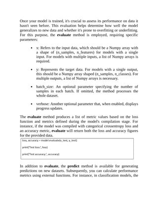 Once your model is trained, it's crucial to assess its performance on data it
hasn't seen before. This evaluation helps determine how well the model
generalizes to new data and whether it's prone to overfitting or underfitting.
For this purpose, the evaluate method is employed, requiring specific
parameters:
x: Refers to the input data, which should be a Numpy array with
a shape of (n_samples, n_features) for models with a single
input. For models with multiple inputs, a list of Numpy arrays is
required.
y: Represents the target data. For models with a single output,
this should be a Numpy array shaped (n_samples, n_classes). For
multiple outputs, a list of Numpy arrays is necessary.
batch_size: An optional parameter specifying the number of
samples in each batch. If omitted, the method processes the
whole dataset.
verbose: Another optional parameter that, when enabled, displays
progress updates.
The evaluate method produces a list of metric values based on the loss
function and metrics defined during the model's compilation stage. For
instance, if the model was compiled with categorical crossentropy loss and
an accuracy metric, evaluate will return both the loss and accuracy figures
for the provided data.
In addition to evaluate, the predict method is available for generating
predictions on new datasets. Subsequently, you can calculate performance
metrics using external functions. For instance, in classification models, the
 