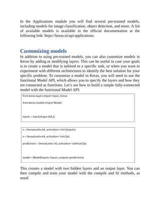 In the Applications module you will find several pre-trained models,
including models for image classification, object detection, and more. A list
of available models is available in the official documentation at the
following link: https://keras.io/api/applications.
Customizing models
In addition to using pre-trained models, you can also customize models in
Keras by adding or modifying layers. This can be useful in case your goals
is to create a model that is tailored to a specific task, or when you want to
experiment with different architectures to identify the best solution for your
specific problem. To customize a model in Keras, you will need to use the
functional Model API, which allows you to specify the layers and how they
are connected as functions. Let’s see how to build a simple fully-connected
model with the functional Model API:
This creates a model with two hidden layers and an output layer. You can
then compile and train your model with the compile and fit methods, as
usual.
 