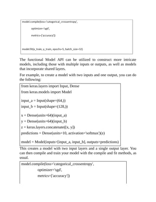 The functional Model API can be utilized to construct more intricate
models, including those with multiple inputs or outputs, as well as models
that incorporate shared layers.
For example, to create a model with two inputs and one output, you can do
the following:
from keras.layers import Input, Dense
from keras.models import Model
input_a = Input(shape=(64,))
input_b = Input(shape=(128,))
x = Dense(units=64)(input_a)
y = Dense(units=64)(input_b)
z = keras.layers.concatenate([x, y])
predictions = Dense(units=10, activation='softmax')(z)
model = Model(inputs=[input_a, input_b], outputs=predictions)
This creates a model with two input layers and a single output layer. You
can then compile and train your model with the compile and fit methods, as
usual.
model.compile(loss='categorical_crossentropy',
optimizer='sgd',
metrics=['accuracy'])
 