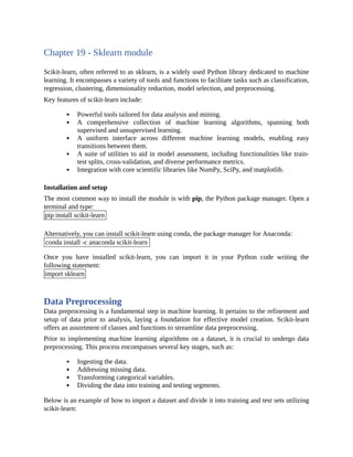 Chapter 19 - Sklearn module
Scikit-learn, often referred to as sklearn, is a widely used Python library dedicated to machine
learning. It encompasses a variety of tools and functions to facilitate tasks such as classification,
regression, clustering, dimensionality reduction, model selection, and preprocessing.
Key features of scikit-learn include:
Powerful tools tailored for data analysis and mining.
A comprehensive collection of machine learning algorithms, spanning both
supervised and unsupervised learning.
A uniform interface across different machine learning models, enabling easy
transitions between them.
A suite of utilities to aid in model assessment, including functionalities like train-
test splits, cross-validation, and diverse performance metrics.
Integration with core scientific libraries like NumPy, SciPy, and matplotlib.
Installation and setup
The most common way to install the module is with pip, the Python package manager. Open a
terminal and type:
pip install scikit-learn
Alternatively, you can install scikit-learn using conda, the package manager for Anaconda:
conda install -c anaconda scikit-learn
Once you have installed scikit-learn, you can import it in your Python code writing the
following statement:
import sklearn
Data Preprocessing
Data preprocessing is a fundamental step in machine learning. It pertains to the refinement and
setup of data prior to analysis, laying a foundation for effective model creation. Scikit-learn
offers an assortment of classes and functions to streamline data preprocessing.
Prior to implementing machine learning algorithms on a dataset, it is crucial to undergo data
preprocessing. This process encompasses several key stages, such as:
Ingesting the data.
Addressing missing data.
Transforming categorical variables.
Dividing the data into training and testing segments.
Below is an example of how to import a dataset and divide it into training and test sets utilizing
scikit-learn:
 
