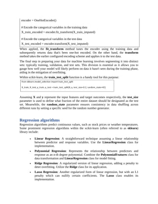 encoder = OneHotEncoder()
# Encode the categorical variables in the training data
X_train_encoded = encoder.fit_transform(X_train_imputed)
# Encode the categorical variables in the test data
X_test_encoded = encoder.transform(X_test_imputed)
When applied, the fit_transform method tunes the encoder using the training data and
subsequently returns data that's been one-hot encoded. On the other hand, the transform
method takes the earlier configured encoding scheme and applies it to the test data.
The final step in preparing your data for machine learning involves segmenting it into distinct
sets: typically training, validation, and test sets. This division is essential as it allows you to
gauge how well your model will likely perform on data it hasn't seen during the training phase,
aiding in the mitigation of overfitting.
Within scikit-learn, the train_test_split function is a handy tool for this purpose:
Assuming X and y represent the input features and target outcomes respectively, the test_size
parameter is used to define what fraction of the entire dataset should be designated as the test
set. Meanwhile, the random_state parameter ensures consistency in data shuffling across
different runs by setting a specific seed for the random number generator.
Regression algorithms
Regression algorithms predict continuous values, such as stock prices or weather temperatures.
Some prominent regression algorithms within the scikit-learn (often referred to as sklearn)
library include:
Linear Regression: A straightforward technique assuming a linear relationship
between predictor and response variables. Use the LinearRegression class for
implementation.
Polynomial Regression: Represents the relationship between predictors and
response as an n-th degree polynomial. Combine the PolynomialFeatures class for
data transformation and LinearRegression class for model fitting.
Ridge Regression: A regularized version of linear regression, adding a penalty to
deter overfitting. Utilize the Ridge class for its application.
Lasso Regression: Another regularized form of linear regression, but with an L1
penalty which can nullify certain coefficients. The Lasso class enables its
implementation.
 