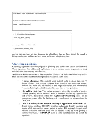 As you can see, first, we have imported the algorithms, then we have trained the model by
fitting training data and then we have made predictions using testing data.
Clustering algorithms
Clustering algorithms serve the purpose of grouping data points with similar characteristics.
These algorithms find widespread applications in areas such as market segmentation, image
categorization, and anomaly identification.
Within the scikit-learn framework, these algorithms fall under the umbrella of clustering models.
Here are some of the notable clustering models available in scikit-learn:
K-means clustering: This centroid-based method seeks to divide data into 'K'
distinct clusters. The primary objective is to minimize the cumulative distance
between data points and the centroid of their respective clusters. For implementing
K-means clustering in scikit-learn, the KMeans class is your go-to tool.
Hierarchical clustering: This method constructs a tree-like hierarchy of clusters.
Broadly speaking, we can identify 2 kinds of hierarchical clustering: agglomerative
and divisive. Scikit-learn offers the AgglomerativeClustering class for the
agglomerative type, while the divisive type is typically achieved using methods like
DBSCAN.
DBSCAN (Density-Based Spatial Clustering of Applications with Noise): As a
density-centric method, DBSCAN identifies and groups densely populated data
points, while categorizing sparser points as noise. This approach is particularly
resilient to outliers and does away with the need to clarify the exact quantity of
clusters beforehand. The DBSCAN class in scikit-learn facilitates the use of this
algorithm.
 