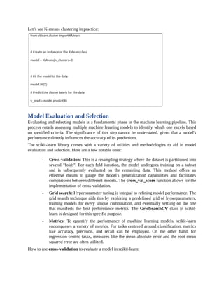 Let’s see K-means clustering in practice:
Model Evaluation and Selection
Evaluating and selecting models is a fundamental phase in the machine learning pipeline. This
process entails assessing multiple machine learning models to identify which one excels based
on specified criteria. The significance of this step cannot be understated, given that a model's
performance directly influences the accuracy of its predictions.
The scikit-learn library comes with a variety of utilities and methodologies to aid in model
evaluation and selection. Here are a few notable ones:
Cross-validation: This is a resampling strategy where the dataset is partitioned into
several "folds". For each fold iteration, the model undergoes training on a subset
and is subsequently evaluated on the remaining data. This method offers an
effective means to gauge the model's generalization capabilities and facilitates
comparisons between different models. The cross_val_score function allows for the
implementation of cross-validation.
Grid search: Hyperparameter tuning is integral to refining model performance. The
grid search technique aids this by exploring a predefined grid of hyperparameters,
training models for every unique combination, and eventually settling on the one
that manifests the best performance metrics. The GridSearchCV class in scikit-
learn is designed for this specific purpose.
Metrics: To quantify the performance of machine learning models, scikit-learn
encompasses a variety of metrics. For tasks centered around classification, metrics
like accuracy, precision, and recall can be employed. On the other hand, for
regression-centric tasks, measures like the mean absolute error and the root mean
squared error are often utilized.
How to use cross-validation to evaluate a model in scikit-learn:
 