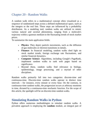 Chapter 20 - Random Walks
A random walk refers to a mathematical concept often visualized as a
sequence of randomized steps across a defined mathematical space, such as
the integers or the real line. These steps are influenced by a probability
distribution. As a modeling tool, random walks are utilized to mimic
various natural and societal phenomena, ranging from a molecule's
trajectory within a gaseous medium to the fluctuating trends of stock market
prices.
To summarize the main application fields:
Physics: They depict particle movements, such as the diffusion
of gas molecules or electron transitions in metals.
Finance: In financial modeling, random walks shed light on
stock market trends, foreign exchange rate fluctuations, and
similar financial dynamics.
Computer Science: Algorithms, including Google's PageRank,
implement random walks to rank web pages based on
significance.
Beyond these, random walks find relevance in biology,
epidemiology, image processing, and a myriad of other
disciplines.
Random walks primarily fall into two categories: discrete-time and
continuous-time. Discrete-time random walks operate in distinct time
intervals – for instance, every minute or every hour. On the contrary, in
continuous-time random walks, the progression occurs at arbitrary moments
in time, dictated by a continuous-time stochastic function. For the scope of
this article, the spotlight will be on discrete-time random walks.
Simulating Random Walks in Python
Python offers numerous methodologies to simulate random walks. A
prevalent approach is employing the random module, an integral part of
 