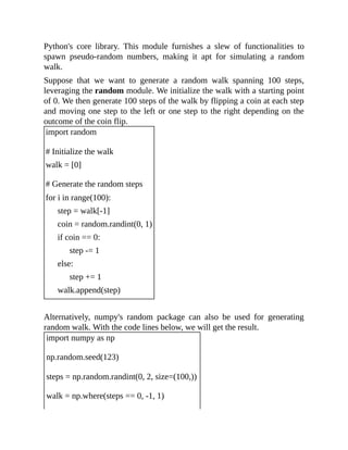 Python's core library. This module furnishes a slew of functionalities to
spawn pseudo-random numbers, making it apt for simulating a random
walk.
Suppose that we want to generate a random walk spanning 100 steps,
leveraging the random module. We initialize the walk with a starting point
of 0. We then generate 100 steps of the walk by flipping a coin at each step
and moving one step to the left or one step to the right depending on the
outcome of the coin flip.
import random
# Initialize the walk
walk = [0]
# Generate the random steps
for i in range(100):
step = walk[-1]
coin = random.randint(0, 1)
if coin == 0:
step -= 1
else:
step += 1
walk.append(step)
Alternatively, numpy's random package can also be used for generating
random walk. With the code lines below, we will get the result.
import numpy as np
np.random.seed(123)
steps = np.random.randint(0, 2, size=(100,))
walk = np.where(steps == 0, -1, 1)
 