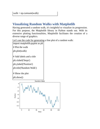 walk = np.cumsum(walk)
Visualizing Random Walks with Matplotlib
Having generated a random walk, it's insightful to visualize its progression.
For this purpose, the Matplotlib library in Python stands out. With its
extensive plotting functionalities, Matplotlib facilitates the creation of a
diverse range of graphics.
Let’s see the code for generating a line plot of a random walk:
import matplotlib.pyplot as plt
# Plot the walk
plt.plot(walk)
# Add labels and a title
plt.xlabel('Steps')
plt.ylabel('Position')
plt.title('Random Walk')
# Show the plot
plt.show()
 