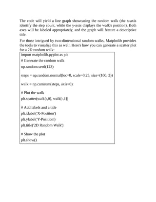 The code will yield a line graph showcasing the random walk (the x-axis
identify the step count, while the y-axis displays the walk's position). Both
axes will be labeled appropriately, and the graph will feature a descriptive
title.
For those intrigued by two-dimensional random walks, Matplotlib provides
the tools to visualize this as well. Here's how you can generate a scatter plot
for a 2D random walk:
import matplotlib.pyplot as plt
# Generate the random walk
np.random.seed(123)
steps = np.random.normal(loc=0, scale=0.25, size=(100, 2))
walk = np.cumsum(steps, axis=0)
# Plot the walk
plt.scatter(walk[:,0], walk[:,1])
# Add labels and a title
plt.xlabel('X-Position')
plt.ylabel('Y-Position')
plt.title('2D Random Walk')
# Show the plot
plt.show()
 