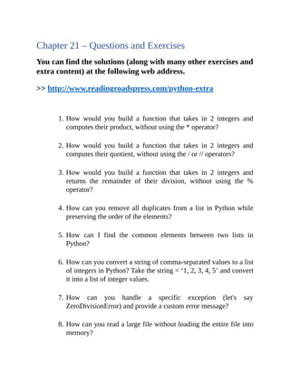 Chapter 21 – Questions and Exercises
You can find the solutions (along with many other exercises and
extra content) at the following web address.
>> http://www.readingroadspress.com/python-extra
1. How would you build a function that takes in 2 integers and
computes their product, without using the * operator?
2. How would you build a function that takes in 2 integers and
computes their quotient, without using the / or // operators?
3. How would you build a function that takes in 2 integers and
returns the remainder of their division, without using the %
operator?
4. How can you remove all duplicates from a list in Python while
preserving the order of the elements?
5. How can I find the common elements between two lists in
Python?
6. How can you convert a string of comma-separated values to a list
of integers in Python? Take the string = ‘1, 2, 3, 4, 5’ and convert
it into a list of integer values.
7. How can you handle a specific exception (let's say
ZeroDivisionError) and provide a custom error message?
8. How can you read a large file without loading the entire file into
memory?
 