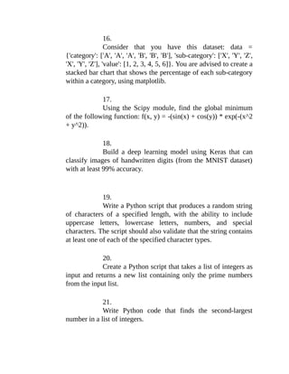 16.
Consider that you have this dataset: data =
{'category': ['A', 'A', 'A', 'B', 'B', 'B'], 'sub-category': ['X', 'Y', 'Z',
'X', 'Y', 'Z'], 'value': [1, 2, 3, 4, 5, 6]}. You are advised to create a
stacked bar chart that shows the percentage of each sub-category
within a category, using matplotlib.
17.
Using the Scipy module, find the global minimum
of the following function: f(x, y) = -(sin(x) + cos(y)) * exp(-(x^2
+ y^2)).
18.
Build a deep learning model using Keras that can
classify images of handwritten digits (from the MNIST dataset)
with at least 99% accuracy.
19.
Write a Python script that produces a random string
of characters of a specified length, with the ability to include
uppercase letters, lowercase letters, numbers, and special
characters. The script should also validate that the string contains
at least one of each of the specified character types.
20.
Create a Python script that takes a list of integers as
input and returns a new list containing only the prime numbers
from the input list.
21.
Write Python code that finds the second-largest
number in a list of integers.
 