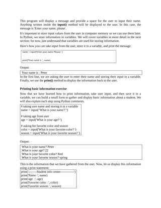 This program will display a message and provide a space for the user to input their name.
Anything written inside the input() method will be displayed to the user. In this case, the
message is 'Enter your name, please'.
It's important to store input values from the user in computer memory so we can use them later.
In Python, we store information in variables. We will cover variables in more detail in the next
section; for now, just understand that variables are used for storing information.
Here’s how you can take input from the user, store it in a variable, and print the message:
Output:
Your name is : Peter
In the first line, we are asking the user to enter their name and storing their input in a variable.
Finally, we use the print() method to display the information back to the user.
Printing basic information exercise
Now that we have learned how to print information, take user input, and then save it in a
variable, we can build a small form to gather and display basic information about a student. We
will also explain each step using Python comments.
# taking user name and storing it in a variable
name = input("What is your name? ")
# taking age from user
age = input('What is your age? ')
# asking for favorite color and season
color = input('What is your favorite color? ')
season = input('What is your favorite season? ')
Output:
What is your name? Peter
What is your age? 22
What is your favorite color? Red
What is your favorite season? spring
This is the information that we have gathered from the user. Now, let us display this information
using a print statement:
print('--------Student info center-------------')
print('Name :', name)
print('age :', age)
print('Favorite color : ', color)
print('Favorite season: ', season)
 