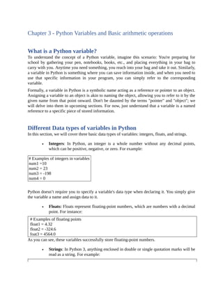 Chapter 3 - Python Variables and Basic arithmetic operations
What is a Python variable?
To understand the concept of a Python variable, imagine this scenario: You're preparing for
school by gathering your pen, notebooks, books, etc., and placing everything in your bag to
carry with you. Anytime you need something, you reach into your bag and take it out. Similarly,
a variable in Python is something where you can save information inside, and when you need to
use that specific information in your program, you can simply refer to the corresponding
variable.
Formally, a variable in Python is a symbolic name acting as a reference or pointer to an object.
Assigning a variable to an object is akin to naming the object, allowing you to refer to it by the
given name from that point onward. Don't be daunted by the terms "pointer" and "object"; we
will delve into them in upcoming sections. For now, just understand that a variable is a named
reference to a specific piece of stored information.
Different Data types of variables in Python
In this section, we will cover three basic data types of variables: integers, floats, and strings.
Integers: In Python, an integer is a whole number without any decimal points,
which can be positive, negative, or zero. For example:
# Examples of integers in variables
num1 =10
num2 = 23
num3 = -198
num4 = 0
Python doesn’t require you to specify a variable's data type when declaring it. You simply give
the variable a name and assign data to it.
Floats: Floats represent floating-point numbers, which are numbers with a decimal
point. For instance:
# Examples of floating points
float1 = 4.32
float2 = -324.6
foat3 = 4564.0
As you can see, these variables successfully store floating-point numbers.
Strings: In Python 3, anything enclosed in double or single quotation marks will be
read as a string. For example:
 