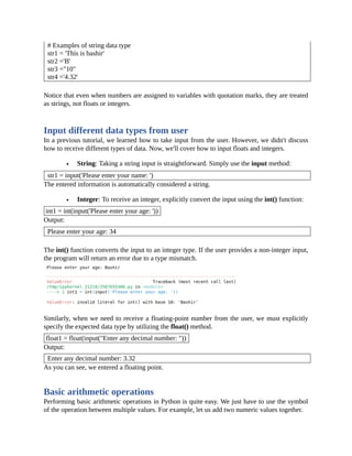 # Examples of string data type
str1 = 'This is bashir'
str2 ='B'
str3 ="10"
str4 ='4.32'
Notice that even when numbers are assigned to variables with quotation marks, they are treated
as strings, not floats or integers.
Input different data types from user
In a previous tutorial, we learned how to take input from the user. However, we didn't discuss
how to receive different types of data. Now, we'll cover how to input floats and integers.
String: Taking a string input is straightforward. Simply use the input method:
str1 = input('Please enter your name: ')
The entered information is automatically considered a string.
Integer: To receive an integer, explicitly convert the input using the int() function:
int1 = int(input('Please enter your age: '))
Output:
Please enter your age: 34
The int() function converts the input to an integer type. If the user provides a non-integer input,
the program will return an error due to a type mismatch.
Similarly, when we need to receive a floating-point number from the user, we must explicitly
specify the expected data type by utilizing the float() method.
float1 = float(input("Enter any decimal number: "))
Output:
Enter any decimal number: 3.32
As you can see, we entered a floating point.
Basic arithmetic operations
Performing basic arithmetic operations in Python is quite easy. We just have to use the symbol
of the operation between multiple values. For example, let us add two numeric values together.
 