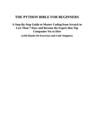 THE PYTHON BIBLE FOR BEGINNERS
A Step-By-Step Guide to Master Coding from Scratch in
Less Than 7 Days and Become the Expert that Top
Companies Vie to Hire
(with Hands-On Exercises and Code Snippets)
 