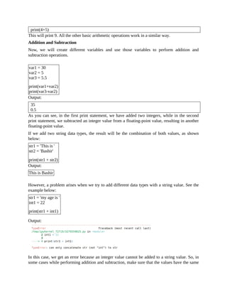 print(4+5)
This will print 9. All the other basic arithmetic operations work in a similar way.
Addition and Subtraction
Now, we will create different variables and use those variables to perform addition and
subtraction operations.
var1 = 30
var2 = 5
var3 = 5.5
print(var1+var2)
print(var3-var2)
Output:
35
0.5
As you can see, in the first print statement, we have added two integers, while in the second
print statement, we subtracted an integer value from a floating-point value, resulting in another
floating-point value.
If we add two string data types, the result will be the combination of both values, as shown
below:
str1 = 'This is '
str2 = 'Bashir'
print(str1 + str2)
Output:
This is Bashir
However, a problem arises when we try to add different data types with a string value. See the
example below:
str1 = 'my age is '
int1 = 22
print(str1 + int1)
Output:
In this case, we get an error because an integer value cannot be added to a string value. So, in
some cases while performing addition and subtraction, make sure that the values have the same
 