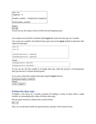 real = 34
imaginary = 4
complex_number = complex(real, imaginary)
print(complex_number)
Output:
(34+4j)
As you can see, the output consists of both real and imaginary parts.
Let’s explore now the built-in method called type() that returns the data type of a variable.
Let's create two variables with different data types and use the type() method to determine their
respective data types
Output:
As you can see, the first variable is of integer data type, while the second is of floating-point
data type because it contains decimal points.
If we want to check the complex data type using the type() function:
print(type(complex_number))
Output:
<class 'complex'>
Python list data type
In Python, a list serves as a versatile container for holding a variety of items under a single
variable, accommodating also values of diverse data types.
We use square brackets to declare lists as shown below:
list1 =[]
Now, we can add items inside the square brackets, and they will be stored in list1.
 