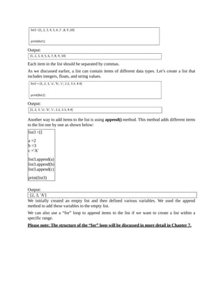 Output:
Each item in the list should be separated by commas.
As we discussed earlier, a list can contain items of different data types. Let’s create a list that
includes integers, floats, and string values.
Output:
Another way to add items to the list is using append() method. This method adds different items
to the list one by one as shown below:
list3 =[]
a =2
b =3
c ='A'
list3.append(a)
list3.append(b)
list3.append(c)
print(list3)
Output:
[2, 3, 'A']
We initially created an empty list and then defined various variables. We used the append
method to add these variables to the empty list.
We can also use a “for” loop to append items to the list if we want to create a list within a
specific range.
Please note: The structure of the “for” loop will be discussed in more detail in Chapter 7.
 