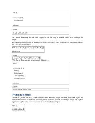 Output:
We created an empty list and then employed the for loop to append items from that specific
range.
Another important feature of lists is nested lists. A nested list is essentially a list within another
list. Let’s see an example:
list5 = [[1,2,3,4], ['', 'b', 'c'], [2.2, 3.3, 4.4]]
print(list5)
Output:
[[1, 2, 3, 4], ['', 'b', 'c'], [2.2, 3.3, 4.4]]
With the for loop we can create nested list as well:
Output:
Python tuple data
Tuples in Python, like lists, store multiple items within a single variable. However, tuples are
immutable ordered collections, meaning their elements cannot be changed once set. Python
represents tuples using round brackets, as shown in this example:
tup1 =()
print(type(tup1))
 