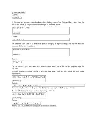 print(type(dict1))
Output:
<class 'dict'>
In dictionaries, items are paired as key-value: the key comes first, followed by a colon, then the
associated value. A simple dictionary example is provided below:
Output:
It's essential that keys in a dictionary remain unique; if duplicate keys are present, the last
instance of that key is retained.
Output:
As you can see, there were two keys with the same name, but at the end we obtained only the
last one.
Notably, dictionary values can be of varying data types, such as lists, tuples, or even other
dictionaries.
dict1 = {'A' :(1,2, 3, 4, 5), "B" : [1,2,3,4,5]}
print(dict1)
Output:
{'A': (1, 2, 3, 4, 5), 'B': [1, 2, 3, 4, 5]}
For instance, the values in the provided dictionary are a tuple and a list, respectively.
A nested dictionary contains another dictionary within it:
dict1 = {'A' :{'a':1, 'b':2}, "B" : {'c':3, 'd':4}}
print(dict1)
Output:
{'A': {'a': 1, 'b': 2}, 'B': {'c': 3, 'd': 4}}
As you can see, dict1 has two separate dictionaries inside it.
 