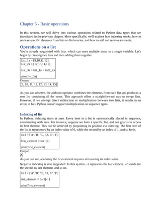 Chapter 5 - Basic operations
In this section, we will delve into various operations related to Python data types that we
introduced in the previous chapter. More specifically, we'll explore how indexing works, how to
retrieve specific elements from lists or dictionaries, and how to add and remove elements.
Operations on a list
You're already acquainted with lists, which can store multiple items in a single variable. Let's
begin by creating two lists and then adding them together.
List_1a = [9,10,11,12]
List_2a = [12,13,14,15]
List_3a = list_1a + list2_2a
print(list_3a)
Output:
[9, 10, 11, 12, 12, 13, 14, 15]
As you can observe, the addition operator combines the elements from each list and produces a
new list containing all the items. This approach offers a straightforward way to merge lists.
However, if we attempt direct subtraction or multiplication between two lists, it results in an
error; in fact, Python doesn't support multiplication on sequence types.
Indexing of list
In Python, indexing starts at zero. Every item in a list is systematically placed in sequence,
commencing with zero. For instance, suppose we have a specific list, and our goal is to access
its first element. This can be achieved by pinpointing its position via indexing. The first item of
the list is represented by an index value of 0, while the second by an index of 1, and so forth.
list1 = ['A', 'B', 'C', 'D', 'E', 'F']
first_element = list1[0]
print(first_element)
Output:
A
As you can see, accessing the first element requires referencing its index value.
Negative indexing is also supported. In this system, -1 represents the last element, -2 stands for
the second-to-last element, and so on.
list1 = ['A', 'B', 'C', 'D', 'E', 'F']
last_element = list1[-1]
print(first_element)
 