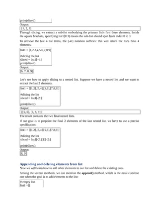 print(sliced)
Output:
[1, 2, 3]
Through slicing, we extract a sub-list embodying the primary list's first three elements. Inside
the square brackets, specifying list1[0:3] means the sub-list should span from index 0 to 3.
To retrieve the last 4 list items, the [-4:] notation suffices: this will return the list's final 4
elements.
list1 = [1,2,3,4,5,6,7,8,9]
#slicing the list
sliced = list1[-4:]
print(sliced)
Output:
[6, 7, 8, 9]
Let’s see how to apply slicing to a nested list. Suppose we have a nested list and we want to
extract the last 2 elements.
list1 = [[1,2],[3,4],[5,6],[7,8,9]]
#slicing the list
sliced = list1[-2:]
print(sliced)
Output:
[[5, 6], [7, 8, 9]]
The result contains the two final nested lists.
If our goal is to pinpoint the final 2 elements of the last nested list, we have to use a precise
specification:
list1 = [[1,2],[3,4],[5,6],[7,8,9]]
#slicing the list
sliced = list1[-2:][1][-2:]
print(sliced)
Output:
[8, 9]
Appending and deleting elements from list
Now we will learn how to add other elements to our list and delete the existing ones.
Among the several methods, we can mention the append() method, which is the most common
one when the goal is to add elements to the list:
# empty list
list1 =[]
 