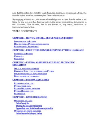 note that the author does not offer legal, financial, medical, or professional advice. The
material in this book has been compiled from various sources.
By engaging with this text, the reader acknowledges and accepts that the author is not
liable for any loss, whether direct or indirect, that arises from utilizing information in
this document. This includes, but is not limited to, any errors, omissions, or
inaccuracies found within.
TABLE OF CONTENTS
CHAPTER 1 - HOW TO INSTALL, SET UP AND RUN PYTHON
Introduction to Python
How to install Python on your system
Run your first Python file
CHAPTER 2 - FIRST STEPS TOWARD LEARNING PYTHON LANGUAGE
Statement in Python
Comments
User-input
CHAPTER 3 - PYTHON VARIABLES AND BASIC ARITHMETIC
OPERATIONS
What is a Python variable?
Different Data types of variables in Python
Input different data types from user
Basic arithmetic operations
CHAPTER 4 - PYTHON DATA TYPES
Python list data type
Python tuple data
Python Dictionary data type
Python Boolean type
Python Sets
CHAPTER 5 - BASIC OPERATIONS
Operations on a list
Indexing of list
Slicing the list using indexing
Appending and deleting elements from list
Operation on string data type
Indexing and slicing of string
 