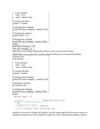 # class attribute
GPA = 3.54
name = 'Bashir Alam'
# creating and object
student1 = Student
# printing before changing
print('GPA before changing: ', student1.GPA)
# changing the attribute
student1.GPA = 2.9
# printing after changing
print('GPA after changing: ', student1.GPA)
Output:
GPA before changing: 3.54
GPA after changing: 2.9
Note that we successfully changed the attribute's value by accessing it directly.
Additionally, we can remove the attribute using the del keyword, as demonstrated below:
# python class
class Student:
# class attribute
GPA = 3.54
name = 'Bashir Alam'
# creating and object
student1 = Student
# printing before changing
print('GPA before changing: ', student1.GPA)
# deleting the attribute
del student1.GPA
# printing after changing
print('GPA after changing: ', student1.GPA)
Output:
Initially, we were able to display the attribute, but after employing the del keyword to remove it,
subsequent attempts to access the attribute resulted in an error, indicating the attribute's absence
 