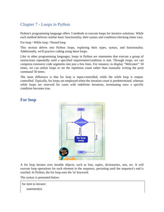 Chapter 7 - Loops in Python
Python's programming language offers 3 methods to execute loops for iterative solutions. While
each method delivers similar basic functionality, their syntax and condition-checking times vary.
For loop / While loop / Nested loop
This section delves into Python loops, exploring their types, syntax, and functionality.
Additionally, we'll practice coding using these loops.
Like in other programming languages, loops in Python are statements that execute a group of
instructions repeatedly until a specified requirement/condition is met. Through loops, we can
compress extensive code segments into just a few lines. For instance, to display "Welcome!" 50
times, we can utilize loops to set the repetition count rather than manually writing the print
command 50 times.
The main difference is that for loop is input-controlled, while the while loop is output-
controlled: Typically, for loops are employed when the iteration count is predetermined, whereas
while loops are reserved for cases with indefinite iterations, terminating once a specific
condition becomes true.
For loop
A for loop iterates over iterable objects, such as lists, tuples, dictionaries, sets, etc. It will
execute loop operations for each element in the sequence, persisting until the sequence's end is
reached. In Python, the for loop uses the 'in' keyword.
The syntax is presented below:
for item in iterator:
statement(s)
 