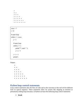rows = 7
i = 0
# outer loop
while i <= rows:
j = 1
# inner loop
while j <= i:
print("*", end=" ")
j = j + 1
i = i + 1
print('')
Output:
Python loop control statements
Loop control statements alter the flow of code and so the execution at the end will be different
from its typical sequence. These statements allow for actions like skipping an iteration or
prematurely ending loop execution. In Python we have the following loop control statements:
break
 