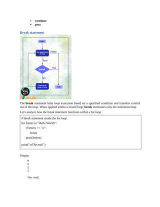 continue
pass
Break statement
The break statement halts loop execution based on a specified condition and transfers control
out of the loop. When applied within a nested loop, break terminates only the innermost loop.
Let's analyze how the break statement functions within a for loop:
# break statement inside the for loop
for letters in "Hello World!":
if letters == "o":
break
print(letters)
print("nThe end!")
Output:
 