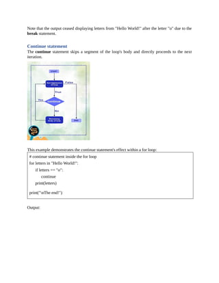 Note that the output ceased displaying letters from "Hello World!" after the letter "o" due to the
break statement.
Continue statement
The continue statement skips a segment of the loop's body and directly proceeds to the next
iteration.
This example demonstrates the continue statement's effect within a for loop:
# continue statement inside the for loop
for letters in "Hello World!":
if letters == "o":
continue
print(letters)
print("nThe end!")
Output:
 