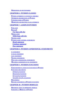 Operations on dictionaries
CHAPTER 6 - PYTHON CLASSES
Python attribute vs instance variable
Attribute referencing in Python
Constructors in Python
Modifying or deleting class attribute
CHAPTER 7 - LOOPS IN PYTHON
For loop
Range()
For loop with else
While loop
While loop with else
Nested loops
Python loop control statements
Break statement
Continue statement
Pass statement
CHAPTER 8 - PYTHON CONDITIONAL STATEMENTS
if statement
if-else statement
elif statement
Nested statements
One-line conditional statements
Multiple conditions in if statements
CHAPTER 9 - PYTHON FUNCTIONS
User-defined vs. built-in functions in Python
Function arguments
Default arguments
Required arguments
Keyword arguments
Variable-length arguments
Docstrings
Return statement in Python functions
CHAPTER 10 - PYTHON MODULES
Different ways to importing module
Creating a Module in Python
 