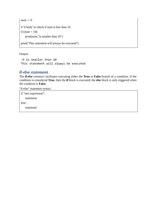 num = -9
# 'if body' to check if num is less than 10
if (num < 10):
print(num,"is smaller than 10")
print("This statement will always be executed")
Output:
if-else statement
The if-else construct facilitates executing either the True or False branch of a condition. If the
condition is considered True, then the if block is executed; the else block is only triggered when
the condition is False.
"if-else" statement syntax:
if “test expression”:
statement
else:
statement
 