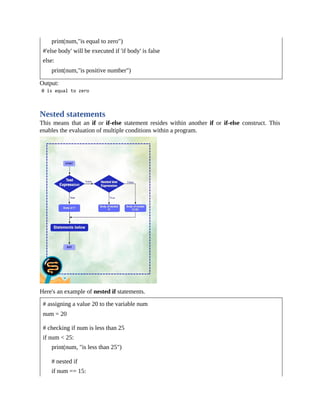print(num,"is equal to zero")
#'else body' will be executed if 'if body' is false
else:
print(num,"is positive number")
Output:
Nested statements
This means that an if or if-else statement resides within another if or if-else construct. This
enables the evaluation of multiple conditions within a program.
Here's an example of nested if statements.
# assigning a value 20 to the variable num
num = 20
# checking if num is less than 25
if num < 25:
print(num, "is less than 25")
# nested if
if num == 15:
 