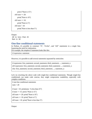 print ("Num is 15")
elif num == 20:
print("Num is 10")
elif num == 10:
print("Num is 5")
elif num < 10:
print("Num is less than 5")
Output:
One-line conditional statements
In Python, it's possible to construct "if", "if-else", and "elif" statements in a single line,
bypassing the need for indentation.
For example, the simplest if statement looks like this:
if expression: statement
However, it is possible to add several statements separated by semicolon:
if expression: first_statement; second_statement; third_statement; ...; statement_n
elif expression: first_statement; second_statement; third_statement; ...; statement_n
else: first_statement; second_statement; third_statement; ...; statement_n
Let's try rewriting the above code with single-line conditional statements. Though single-line
conditionals can make code concise, they might compromise readability, especially with
complex conditions.
# one-line conditional statements
num = 20
if num < 25: print(num, "is less than 25")
if num == 15: print ("Num is 15")
elif num == 20: print("Num is 10")
elif num == 10: print("Num is 5")
elif num < 10: print("Num is less than 5")
Output:
 
