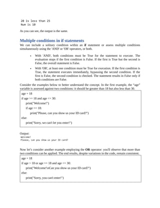 As you can see, the output is the same.
Multiple conditions in if statements
We can include a solitary condition within an if statement or assess multiple conditions
simultaneously using the 'AND' or 'OR' operators, or both.
With 'AND', both conditions must be True for the statement to execute. The
evaluation stops if the first condition is False. If the first is True but the second is
False, the overall statement is False.
With 'OR', at least one condition must be True for execution. If the first condition is
True, the statement executes immediately, bypassing the second condition. If the
first is False, the second condition is checked. The statement results in False only if
both conditions are False.
Consider the examples below to better understand the concept. In the first example, the “age”
variable is assessed against two conditions: it should be greater than 18 but also less than 30.
age = 18
if age >= 18 and age <= 30:
print("Welcome!")
if age == 18:
print("Please, can you show us your ID card?")
else:
print("Sorry, we can't let you enter!")
Output:
Now let’s consider another example employing the OR operator: you'll observe that more than
two conditions can be applied. The end results, despite variations in the code, remain consistent.
age = 18
if age > 18 or age == 18 and age <= 30:
print("Welcome!nCan you show us your ID card?")
else:
print("Sorry, you can't enter!")
 