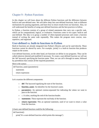 Chapter 9 - Python Functions
In this chapter we will learn about the different Python functions and the difference between
built-in and user-defined ones. We will delve deep into user-defined functions, look at different
mechanisms for passing arguments, and learn how to return results from our functions. Also, we
will understand the benefits of using user-defined functions and the best practices to follow.
In Python, a function consists of a group of related statements that carry out a specific task,
which can be computational, logical, or evaluative. Functions come in two types: built-in and
user-defined. The idea is to group a number of often-repeated processes and create a function
instead of writing the same code repeatedly. This makes the program more concise, non-
repetitive, and organized.
User-defined vs. built-in functions in Python
Built-in functions are already integrated into Python's libraries and can be used directly. These
functions cannot be altered by users. For example, 'print()' is a built-in function that produces
output on the screen.
User-defined functions, on the other hand, are functions we define in our programs. They can be
called wherever desired and modified if necessary. To create a user-defined function we will use
the 'def' keyword, specifying the function name. Then, we can call it through its name, followed
by parentheses that contain all the required parameters.
Here is the syntax:
def function_name (parameters):
statements
return expression
Let's examine the different components:
def: The keyword signifying the start of the function.
function_name: An identifier for the function's name.
parameters: An optional comma-separated list indicating the values we want to
pass to the function.
:: A colon, marking the end of the function header.
statements: These represent the real body of the function.
return expression: This an optional statement, used of we want to return a value
from the function.
A basic user-defined function could be the following:
def function():
print("It's a user-defined function which prints this message")
 