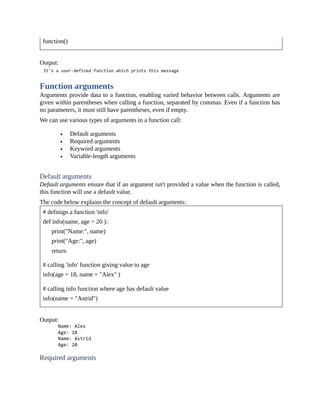 function()
Output:
Function arguments
Arguments provide data to a function, enabling varied behavior between calls. Arguments are
given within parentheses when calling a function, separated by commas. Even if a function has
no parameters, it must still have parentheses, even if empty.
We can use various types of arguments in a function call:
Default arguments
Required arguments
Keyword arguments
Variable-length arguments
Default arguments
Default arguments ensure that if an argument isn't provided a value when the function is called,
this function will use a default value.
The code below explains the concept of default arguments:
# definign a function 'info'
def info(name, age = 20 ):
print("Name:", name)
print("Age:", age)
return
# calling 'info' function giving value to age
info(age = 18, name = "Alex" )
# calling info function where age has default value
info(name = "Astrid")
Output:
Required arguments
 