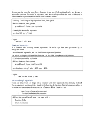 Arguments that must be passed to a function in the specified positional order are known as
required arguments. The count of arguments used when calling the function must be identical to
the number of arguments defined in the function's declaration.
# definig a function passing arguments 'num','item','price'
def function(num, item, price):
print(f'{num} {item} cost ${price}')
# specifying values for arguments
function(100, 'socks', 200)
Output:
Keyword arguments
In a function call utilizing named arguments, the caller specifies each parameter by its
designated name.
Unlike required arguments, we can skip or rearrange the arguments.
For instance, the previously defined function can be called using keyword arguments:
# calling arguments by keywords
def function(num, item, price):
print(f'{num} {item} cost ${price}')
function(item ='socks', price = 200, num = 100)
Output:
Variable-length arguments
There are times when we might call a function with more arguments than initially declared.
These arguments aren't explicitly stated in the function declaration. Special characters allow us
to pass a varying number of parameters to a function. These characters are:
*args (for non-keyword arguments)
**kwargs (for keyword arguments)
def function_name(formal_args, *var_args_tuple ):
function_body
return expression
 