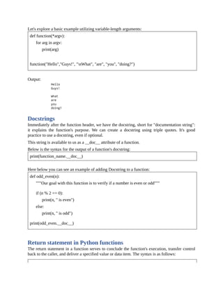 Let's explore a basic example utilizing variable-length arguments:
def function(*argv):
for arg in argv:
print(arg)
function("Hello","Guys!", "nWhat", "are", "you", "doing?")
Output:
Docstrings
Immediately after the function header, we have the docstring, short for "documentation string":
it explains the function's purpose. We can create a docstring using triple quotes. It's good
practice to use a docstring, even if optional.
This string is available to us as a __doc__ attribute of a function.
Below is the syntax for the output of a function's docstring:
print(function_name.__doc__)
Here below you can see an example of adding Docstring to a function:
def odd_even(n):
"""Our goal with this function is to verify if a number is even or odd"""
if (n % 2 == 0):
print(n, " is even")
else:
print(n, " is odd")
print(odd_even.__doc__)
Return statement in Python functions
The return statement in a function serves to conclude the function's execution, transfer control
back to the caller, and deliver a specified value or data item. The syntax is as follows:
 